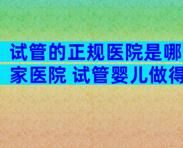 试管的正规医院是哪家医院 试管婴儿做得比较好的医院在哪里